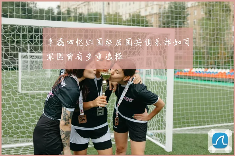 李磊回忆归国经历国安俱乐部如同家园曾有多重选择