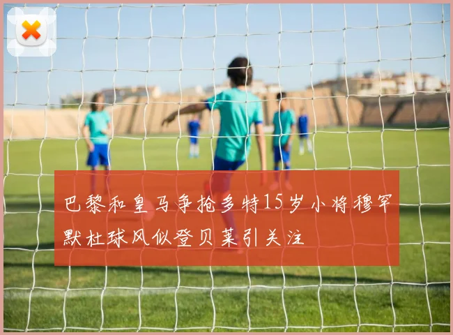 巴黎和皇马争抢多特15岁小将穆罕默杜球风似登贝莱引关注