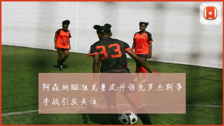 阿森纳瞄准克鲁皮并领先罗杰斯争夺战引发关注