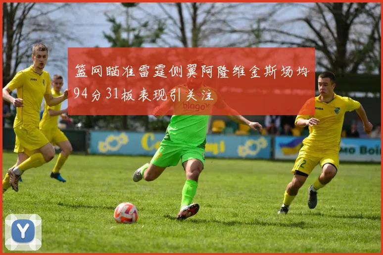篮网瞄准雷霆侧翼阿隆维金斯场均94分31板表现引关注