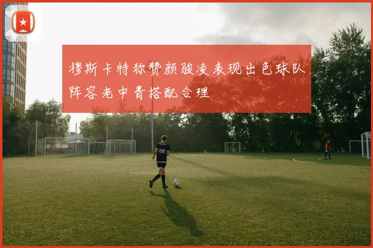 穆斯卡特称赞颜骏凌表现出色球队阵容老中青搭配合理