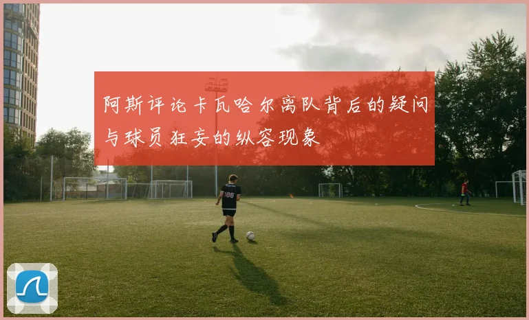 阿斯评论卡瓦哈尔离队背后的疑问与球员狂妄的纵容现象