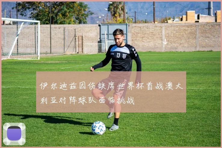 伊尔迪兹因伤缺席世界杯首战澳大利亚对阵球队面临挑战