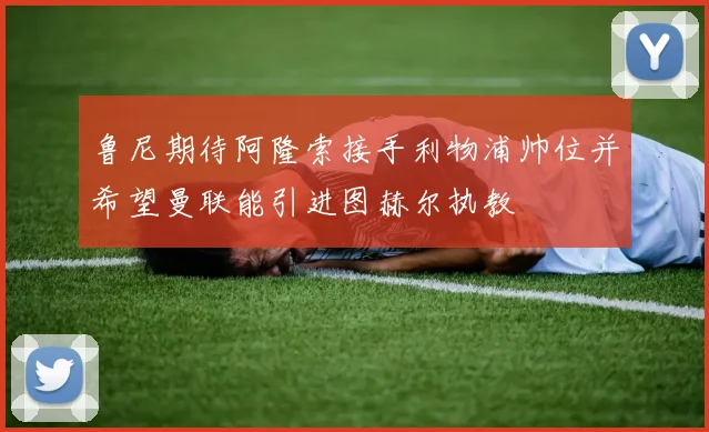 鲁尼期待阿隆索接手利物浦帅位并希望曼联能引进图赫尔执教