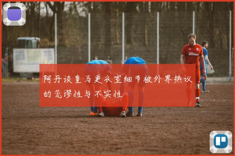 阿丹谈皇马更衣室细节被外界热议的荒谬性与不实性