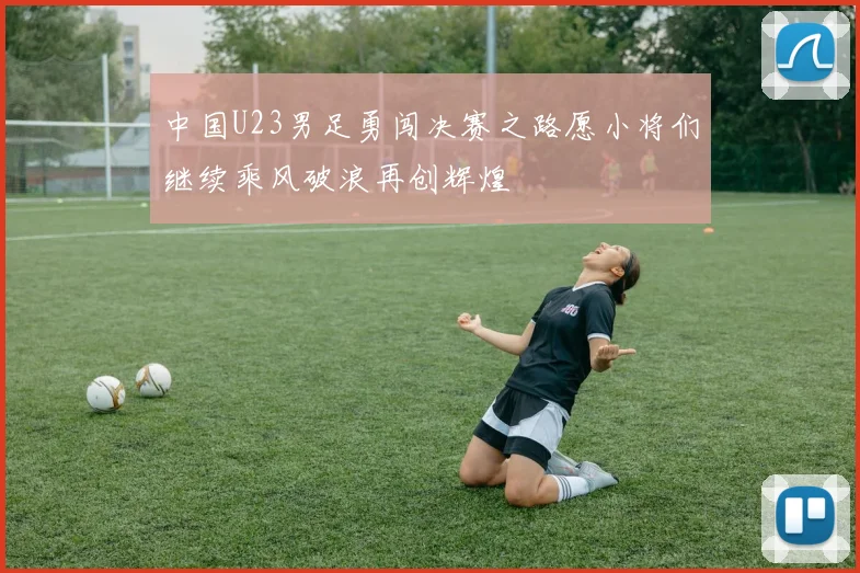 中国U23男足勇闯决赛之路愿小将们继续乘风破浪再创辉煌