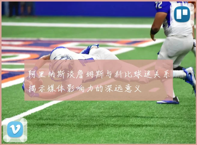 阿里纳斯谈詹姆斯与科比球迷关系揭示媒体影响力的深远意义