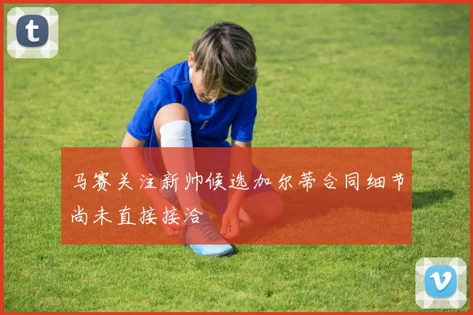 马赛关注新帅候选加尔蒂合同细节尚未直接接洽