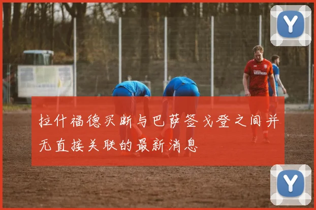 拉什福德买断与巴萨签戈登之间并无直接关联的最新消息