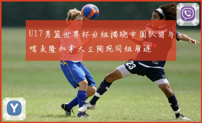 U17男篮世界杯分组揭晓中国队将与喀麦隆加拿大立陶宛同组角逐