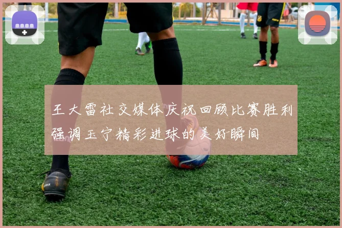 王大雷社交媒体庆祝回顾比赛胜利强调玉宁精彩进球的美好瞬间