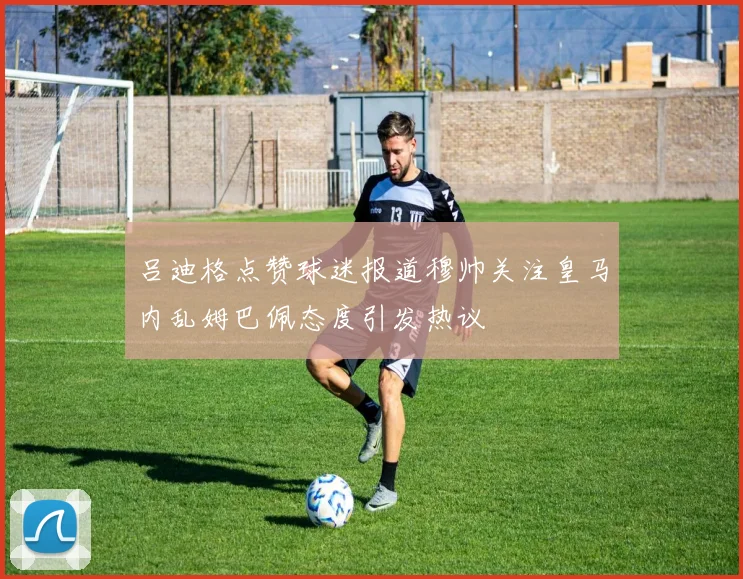吕迪格点赞球迷报道穆帅关注皇马内乱姆巴佩态度引发热议