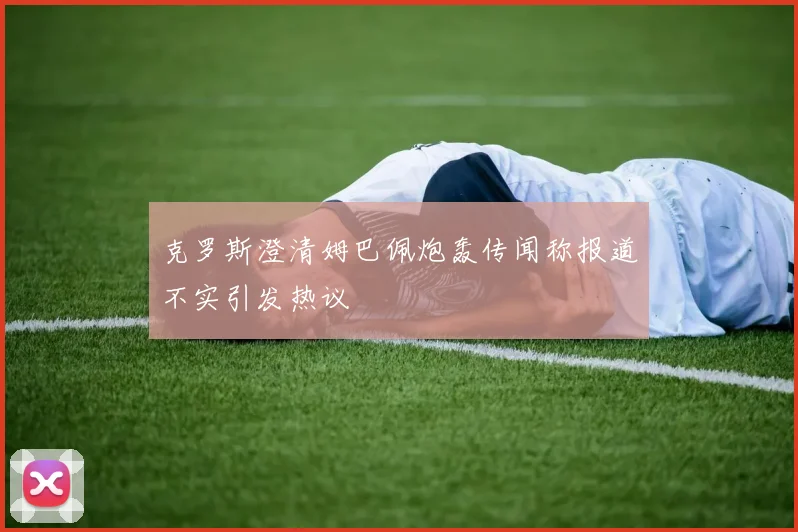 克罗斯澄清姆巴佩炮轰传闻称报道不实引发热议