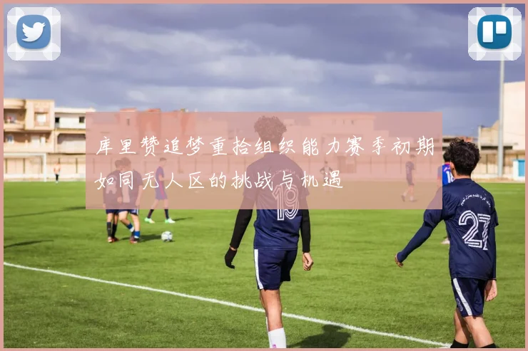 库里赞追梦重拾组织能力赛季初期如同无人区的挑战与机遇